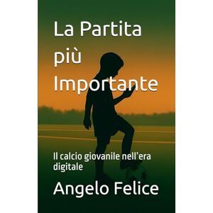 Felice, Angelo La Partita più Importante: Il calcio giovanile nell’era digitale Felice, Angelo La Partita più Importante: Il calcio giovanile nell’era digitale