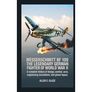 E.Glaze, Allen Messerschmitt Bf 109: The Legendary German Fighter of World War II: A Complete History of Design, Combat, Aces, Engineering Innovations, and Global Legacy E.Glaze, Allen Messerschmitt Bf 109: The Legendary German Fighter of World War II: A Complete History of Design, Combat, Aces, Engineering Innovations, and Global Legacy