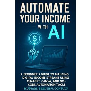 Consult, Mustard Seed Edu. Automate Your Income With AI: A Beginner’s Guide to Building Digital Income Streams Using CHATGPT, CANVA, and NO-CODE Automation Tools Consult, Mustard Seed Edu. Automate Your Income With AI: A Beginner’s Guide to Building Digital Income Streams Using CHATGPT, CANVA, and NO-CODE Automation Tools