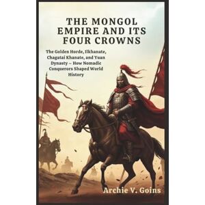 V. Goins, Archie The Mongol Empire and Its Four Crowns: The Golden Horde, Ilkhanate, Chagatai Khanate, and Yuan Dynasty – How Nomadic Conquerors Shaped World History V. Goins, Archie The Mongol Empire and Its Four Crowns: The Golden Horde, Ilkhanate, Chagatai Khanate, and Yuan Dynasty – How Nomadic Conquerors Shaped World History
