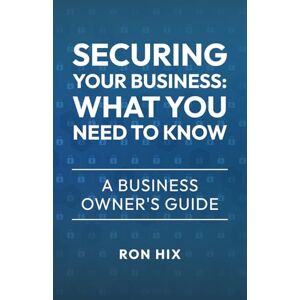 Hix, Ron Securing Your Business: What You Need to Know: A Business Owner's Guide Hix, Ron Securing Your Business: What You Need to Know: A Business Owner's Guide