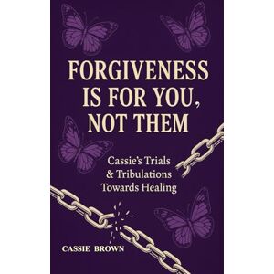 Brown, Cassie FORGIVENESS IS FOR YOU, NOT THEM: Cassie’s Trials & Tribulations Towards Healing Brown, Cassie FORGIVENESS IS FOR YOU, NOT THEM: Cassie’s Trials & Tribulations Towards Healing