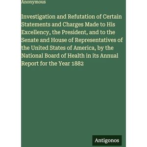 Anonymous Investigation and Refutation of Certain Statements and Charges Made to His Excellency, the President, and to the Senate and House of Representatives ... Health in its Annual Report for the Year 1882 Anonymous Investigation and Refutation of Certain Statements and Charges Made to His Excellency, the President, and to the Senate and House of Representatives ... Health in its Annual Report for the Year 1882
