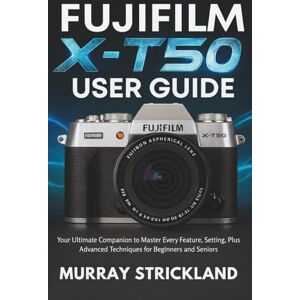 STRICKLAND, MURRAY FUJIFILM X-T50 USER GUIDE: Your Ultimate Companion to Master Every Feature, Setting, Plus Advanced Techniques for Beginners and Seniors STRICKLAND, MURRAY FUJIFILM X-T50 USER GUIDE: Your Ultimate Companion to Master Every Feature, Setting, Plus Advanced Techniques for Beginners and Seniors