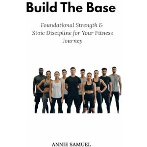 Samuel, Annie Build The Base: Foundational Strength & Stoic Discipline for Your Fitness Journey Samuel, Annie Build The Base: Foundational Strength & Stoic Discipline for Your Fitness Journey