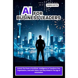 Byte, Chris AI FOR BUSINESS LEADERS: Unlock The Power of Artificial Intelligence to Transform Your Organization, Lead with Vision, And Stay Ahead in The Age of Automation Byte, Chris AI FOR BUSINESS LEADERS: Unlock The Power of Artificial Intelligence to Transform Your Organization, Lead with Vision, And Stay Ahead in The Age of Automation