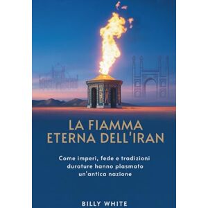 White, Billy LA FIAMMA ETERNA DELL'IRAN: Come imperi, fede e tradizioni durature hanno plasmato un'antica nazione White, Billy LA FIAMMA ETERNA DELL'IRAN: Come imperi, fede e tradizioni durature hanno plasmato un'antica nazione