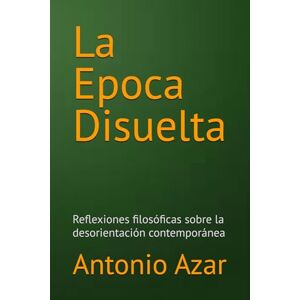 Azar, Dr Antonio La Epoca Disuelta: Reflexiones filosóficas sobre la desorientación contemporánea Azar, Dr Antonio La Epoca Disuelta: Reflexiones filosóficas sobre la desorientación contemporánea
