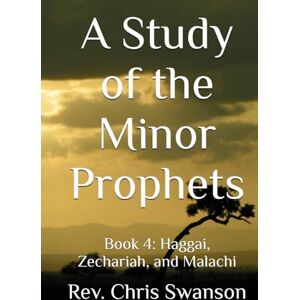 Swanson, Rev. Chris A Study of the Minor Prophets: Book 4: Haggai, Zechariah, and Malachi Swanson, Rev. Chris A Study of the Minor Prophets: Book 4: Haggai, Zechariah, and Malachi