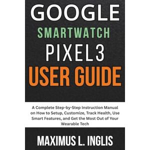 L. INGLIS, MAXIMUS Google Smartwatch Pixel 3 User Guide: A Complete Step-by-Step Instruction Manual on How to Setup, Customize, Track Health, Use Smart Features, and Get ... of Your Wearable Tech (TECH & GADGET GUIDE) L. INGLIS, MAXIMUS Google Smartwatch Pixel 3 User Guide: A Complete Step-by-Step Instruction Manual on How to Setup, Customize, Track Health, Use Smart Features, and Get ... of Your Wearable Tech (TECH & GADGET GUIDE)