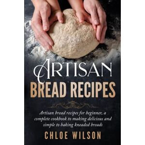 Wilson Artisan Bread Recipes: Artisan bread recipes for beginner, a complete cookbook to making delicious and simple to baking kneaded breads Wilson Artisan Bread Recipes: Artisan bread recipes for beginner, a complete cookbook to making delicious and simple to baking kneaded breads