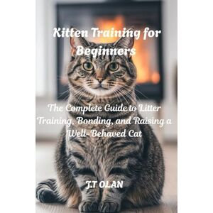 OLAN, J.T. KITTEN TRAINING FOR BEGINNERS: THE COMPLETE GUIDE TO LITTER TRAINING, BONDING, AND RAISING A WELL-BEHAVED CAT OLAN, J.T. KITTEN TRAINING FOR BEGINNERS: THE COMPLETE GUIDE TO LITTER TRAINING, BONDING, AND RAISING A WELL-BEHAVED CAT