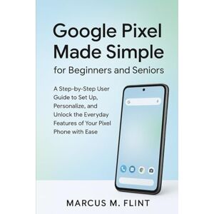 MARCUS, FLINT M. Google Pixel Made Simple for Beginners and Seniors: A Step-by-Step User Guide to Set Up, Personalize, and Unlock the Everyday Features of Your Pixel Phone with Ease MARCUS, FLINT M. Google Pixel Made Simple for Beginners and Seniors: A Step-by-Step User Guide to Set Up, Personalize, and Unlock the Everyday Features of Your Pixel Phone with Ease