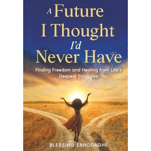 Ebhodaghe, Blessing A Future I Thought I’d Never Have: Finding Freedom and Healing from Life's Deepest Struggles Ebhodaghe, Blessing A Future I Thought I’d Never Have: Finding Freedom and Healing from Life's Deepest Struggles