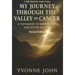 John, Yvonne My Journey Through the Valley of Cancer: A Testimony of Survival, Faith, and Divine Healing Revised Edition John, Yvonne My Journey Through the Valley of Cancer: A Testimony of Survival, Faith, and Divine Healing Revised Edition