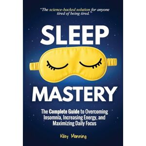 Manning, Kiley Sleep Mastery: The Complete Guide to Overcoming Insomnia, Increasing Energy, and Maximizing Daily Focus Manning, Kiley Sleep Mastery: The Complete Guide to Overcoming Insomnia, Increasing Energy, and Maximizing Daily Focus