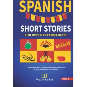 A Lot, Acquire Spanish Short Stories For Upper Intermediate: 20 Spanish Stories for Upper Intermediate Learners. Acquire Spanish the Natural Way (The Journey to Fluency) A Lot, Acquire Spanish Short Stories For Upper Intermediate: 20 Spanish Stories for Upper Intermediate Learners. Acquire Spanish the Natural Way (The Journey to Fluency)