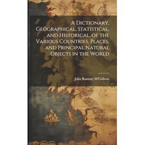 M'Culloch, John Ramsay A Dictionary, Geographical, Statistical, and Historical, of the Various Countries, Places, and Principal Natural Objects in the World M'Culloch, John Ramsay A Dictionary, Geographical, Statistical, and Historical, of the Various Countries, Places, and Principal Natural Objects in the World