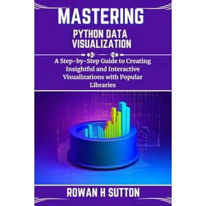 SUTTON, ROWAN H MASTERING PYTHON DATA VISUALIZATION: A Step-by-Step Guide to Creating Insightful and Interactive Visualizations with Popular Libraries (ROWAN SUTTON TECHS) SUTTON, ROWAN H MASTERING PYTHON DATA VISUALIZATION: A Step-by-Step Guide to Creating Insightful and Interactive Visualizations with Popular Libraries (ROWAN SUTTON TECHS)