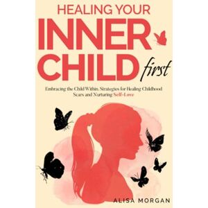 Morgan, Alisa Healing Your Inner Child First: Embracing the Child Within. Strategies for Healing Childhood Scars and Nurturing Self-Love Morgan, Alisa Healing Your Inner Child First: Embracing the Child Within. Strategies for Healing Childhood Scars and Nurturing Self-Love
