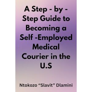 Dlamini, Ntokozo "Slavit" A Step-by-Step Guide to Becoming a Self- Employed Medical Courier in the U.S. Dlamini, Ntokozo "Slavit" A Step-by-Step Guide to Becoming a Self- Employed Medical Courier in the U.S.