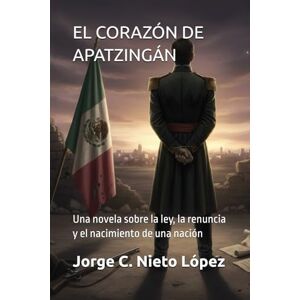 Nieto López, Jorge C. EL CORAZÓN DE APATZINGÁN: Una novela sobre la ley, la renuncia y el nacimiento de una nación Nieto López, Jorge C. EL CORAZÓN DE APATZINGÁN: Una novela sobre la ley, la renuncia y el nacimiento de una nación