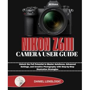 LensLogic, Daniel NIKON Z6III CAMERA USER GUIDE: Unlock the Full Potential to Master Autofocus, Advanced Settings, and Creative Photography with Step-by-Step illustration Strategies LensLogic, Daniel NIKON Z6III CAMERA USER GUIDE: Unlock the Full Potential to Master Autofocus, Advanced Settings, and Creative Photography with Step-by-Step illustration Strategies