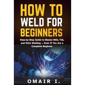 I., Omair How to Weld for Beginners: Step-by-Step Guide to Master MIG, TIG, and Stick Welding — Even If You Are a Complete Beginner (How to Weld & Cast Metal for Beginners) I., Omair How to Weld for Beginners: Step-by-Step Guide to Master MIG, TIG, and Stick Welding — Even If You Are a Complete Beginner (How to Weld & Cast Metal for Beginners)