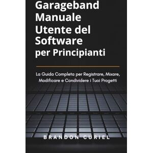 Curiel, Brandon Garageband Manuale Utente del Software per Principianti: La Guida Completa per Registrare, Mixare, Modificare e Condividere i Tuoi Progetti Curiel, Brandon Garageband Manuale Utente del Software per Principianti: La Guida Completa per Registrare, Mixare, Modificare e Condividere i Tuoi Progetti