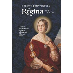 Bonaventura, Roberto Una Regina per il Cielo: La Beata Maria Cristina di Savoia nel racconto della sua anima Bonaventura, Roberto Una Regina per il Cielo: La Beata Maria Cristina di Savoia nel racconto della sua anima