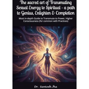 Jha, Dr. Santosh The sacred art of Transmuting Sexual Energy to Spiritual a path to Genius, Enlighten & Completion: Most in-depth Guide to Transmute to Power, Higher Consciousness (for common with Practices) Jha, Dr. Santosh The sacred art of Transmuting Sexual Energy to Spiritual a path to Genius, Enlighten & Completion: Most in-depth Guide to Transmute to Power, Higher Consciousness (for common with Practices)