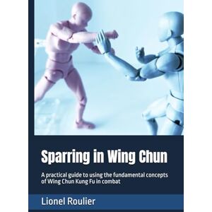 Roulier, Lionel Sparring in Wing Chun: A practical guide to using the fundamental concepts of Wing Chun Kung Fu in combat Roulier, Lionel Sparring in Wing Chun: A practical guide to using the fundamental concepts of Wing Chun Kung Fu in combat