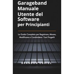 Curiel, Brandon Garageband Manuale Utente del Software per Principianti: La Guida Completa per Registrare, Mixare, Modificare e Condividere i Tuoi Progetti Curiel, Brandon Garageband Manuale Utente del Software per Principianti: La Guida Completa per Registrare, Mixare, Modificare e Condividere i Tuoi Progetti