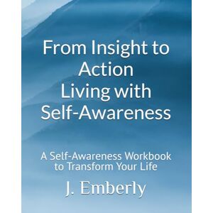 Emberly, J. From Insight to Action: Living with Self-Awareness: A Self-Awareness Workbook to Transform Your Life Emberly, J. From Insight to Action: Living with Self-Awareness: A Self-Awareness Workbook to Transform Your Life