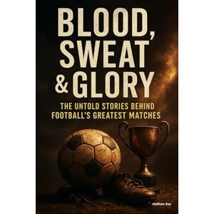 Day, Matthew Blood, Sweat & Glory: The Untold Stories Behind Football's Greatest Matches Day, Matthew Blood, Sweat & Glory: The Untold Stories Behind Football's Greatest Matches