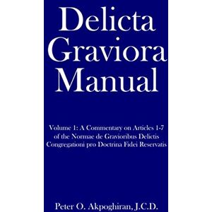 Akpoghiran J.C.D., Peter O. Delicta Graviora Manual: Volume 1: A Commentary on Articles 1-7 of the Normae de Gravioribus Delictis Congregationi pro Doctrina Fidei Reservatis Akpoghiran J.C.D., Peter O. Delicta Graviora Manual: Volume 1: A Commentary on Articles 1-7 of the Normae de Gravioribus Delictis Congregationi pro Doctrina Fidei Reservatis