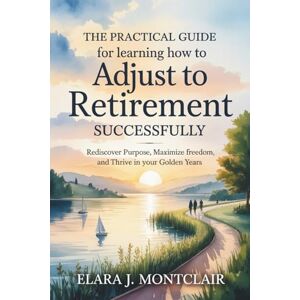 Montclair, Elara J. The Practical Guide for Learning How to Adjust to Retirement Successfully: Rediscover Purpose, Maximize Freedom, and Thrive in Your Golden Years Montclair, Elara J. The Practical Guide for Learning How to Adjust to Retirement Successfully: Rediscover Purpose, Maximize Freedom, and Thrive in Your Golden Years