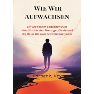 Vey, Harper K. Wie Wir Aufwachsen: Ein Moderner Leitfaden zum Verständnis der Teenager-Seele und die Reise bis zum Erwachsenenalter Vey, Harper K. Wie Wir Aufwachsen: Ein Moderner Leitfaden zum Verständnis der Teenager-Seele und die Reise bis zum Erwachsenenalter