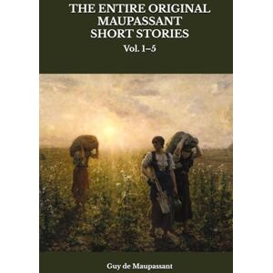 Maupassant, Guy de THE ENTIRE ORIGINAL MAUPASSANT SHORT STORIES: Vol. 1–5 Maupassant, Guy de THE ENTIRE ORIGINAL MAUPASSANT SHORT STORIES: Vol. 1–5