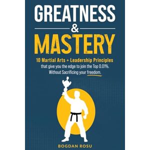 Rosu, Bogdan GREATNESS & MASTERY: 10 Martial Arts + Leadership Principles that give you the edge to join the Top 0.01%, without sacrificing your Freedom Rosu, Bogdan GREATNESS & MASTERY: 10 Martial Arts + Leadership Principles that give you the edge to join the Top 0.01%, without sacrificing your Freedom