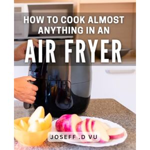 .D Vu, Joseff How To Cook Almost Anything In An Air Fryer: Transform Your Kitchen with Delicious, Healthy Air Fryer Recipes .D Vu, Joseff How To Cook Almost Anything In An Air Fryer: Transform Your Kitchen with Delicious, Healthy Air Fryer Recipes