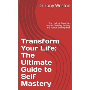 Weston, Dr Tony Transform Your Life: The Ultimate Guide to Self Mastery: The Lifelong Capacities Map for Thriving, Healing, and Human Development Weston, Dr Tony Transform Your Life: The Ultimate Guide to Self Mastery: The Lifelong Capacities Map for Thriving, Healing, and Human Development