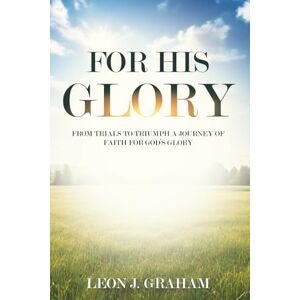 Graham, Leon J For His Glory: From Trials to Triumph A Journey of Faith For God's Glory Graham, Leon J For His Glory: From Trials to Triumph A Journey of Faith For God's Glory