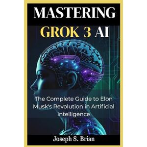 BRIAN, JOSEPH S. Mastering Grok 3 AI: The Complete Guide to Elon Musk's Revolution in Artificial Intelligence BRIAN, JOSEPH S. Mastering Grok 3 AI: The Complete Guide to Elon Musk's Revolution in Artificial Intelligence