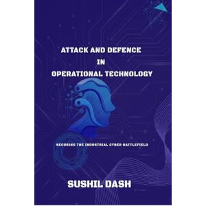 Sushil Dash Attack and Defence in Operational Technology: Secure the Industrial Cyber Battlefield Sushil Dash Attack and Defence in Operational Technology: Secure the Industrial Cyber Battlefield