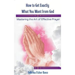 Reece, SaBrina Fisher How To Get Exactly What You Want From God: Mastering The Art Of Effective Prayer Reece, SaBrina Fisher How To Get Exactly What You Want From God: Mastering The Art Of Effective Prayer