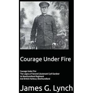 Lynch, Mr James G Courage Under Fire: The Legacy of Second Lieutenant Cyril Gardner-1st Newfoundland Regiment-And British Harbour, Newfoundland Lynch, Mr James G Courage Under Fire: The Legacy of Second Lieutenant Cyril Gardner-1st Newfoundland Regiment-And British Harbour, Newfoundland