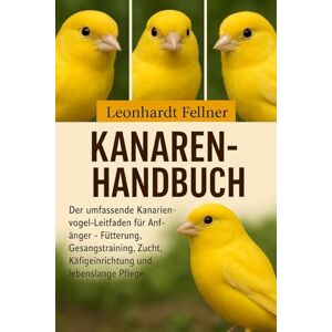 Fellner, Leonhardt KANAREN-HANDBUCH: Der umfassende Kanarienvogel-Leitfaden für Anfänger – Fütterung, Gesangstraining, Zucht, Käfigeinrichtung und lebenslange Pflege Fellner, Leonhardt KANAREN-HANDBUCH: Der umfassende Kanarienvogel-Leitfaden für Anfänger – Fütterung, Gesangstraining, Zucht, Käfigeinrichtung und lebenslange Pflege