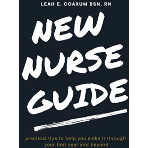 Coaxum BSN, Leah Elizabeth New Nurse Guide: practical tips to help you make it through your first year and beyond Coaxum BSN, Leah Elizabeth New Nurse Guide: practical tips to help you make it through your first year and beyond