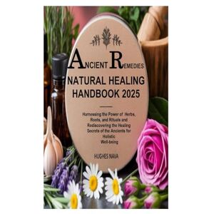 Nava, Hughes Ancient Remedies Natural Healing Handbook 2025: Harnessing the Power of Herbs, Roots, and Rituals and Rediscovering the Healing Secrets of the Ancients for Holistic Well-being Nava, Hughes Ancient Remedies Natural Healing Handbook 2025: Harnessing the Power of Herbs, Roots, and Rituals and Rediscovering the Healing Secrets of the Ancients for Holistic Well-being